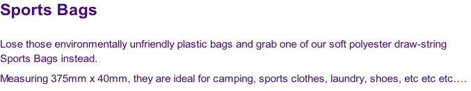 Sports Bags

Lose those environmentally unfriendly plastic bags and grab one of our soft polyester draw-string 
Sports Bags instead.  
Measuring 375mm x 40mm, they are ideal for camping, sports clothes, laundry, shoes, etc etc etc….
