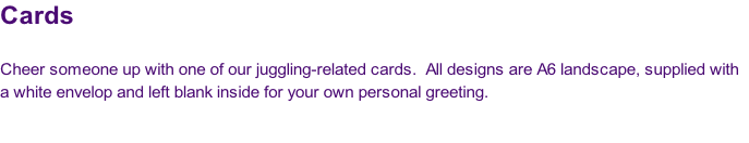 Cards

Cheer someone up with one of our juggling-related cards.  All designs are A6 landscape, supplied with
a white envelop and left blank inside for your own personal greeting.


