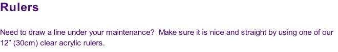Rulers

Need to draw a line under your maintenance?  Make sure it is nice and straight by using one of our
12” (30cm) clear acrylic rulers.
