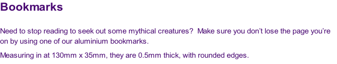 Bookmarks

Need to stop reading to seek out some mythical creatures?  Make sure you don’t lose the page you’re 
on by using one of our aluminium bookmarks.
Measuring in at 130mm x 35mm, they are 0.5mm thick, with rounded edges.

