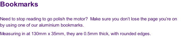 Bookmarks

Need to stop reading to go polish the motor?  Make sure you don’t lose the page you’re on 
by using one of our aluminium bookmarks.
Measuring in at 130mm x 35mm, they are 0.5mm thick, with rounded edges.
