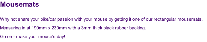 Mousemats

Why not share your bike/car passion with your mouse by getting it one of our rectangular mousemats.  
Measuring in at 190mm x 230mm with a 3mm thick black rubber backing.
Go on - make your mouse’s day!
