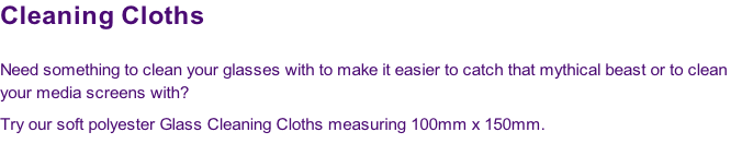 Cleaning Cloths

Need something to clean your glasses with to make it easier to catch that mythical beast or to clean 
your media screens with? 
Try our soft polyester Glass Cleaning Cloths measuring 100mm x 150mm.
