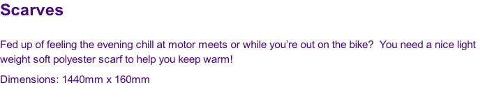 Scarves

Fed up of feeling the evening chill at motor meets or while you’re out on the bike?  You need a nice light 
weight soft polyester scarf to help you keep warm!
Dimensions: 1440mm x 160mm
