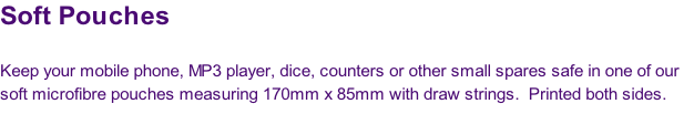 Soft Pouches

Keep your mobile phone, MP3 player, dice, counters or other small spares safe in one of our 
soft microfibre pouches measuring 170mm x 85mm with draw strings.  Printed both sides.
