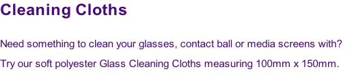 Cleaning Cloths

Need something to clean your glasses, contact ball or media screens with?  
Try our soft polyester Glass Cleaning Cloths measuring 100mm x 150mm.
