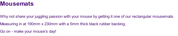 Mousemats

Why not share your juggling passion with your mouse by getting it one of our rectangular mousemats.  
Measuring in at 190mm x 230mm with a 5mm thick black rubber backing.
Go on - make your mouse’s day!
